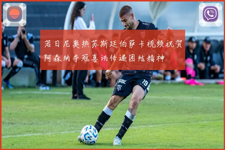 若日尼奥热苏斯廷伯萨卡视频祝贺阿森纳夺冠喜讯传递团结精神