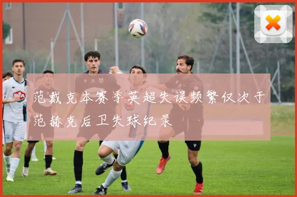 范戴克本赛季英超失误频繁仅次于范赫克后卫失球纪录
