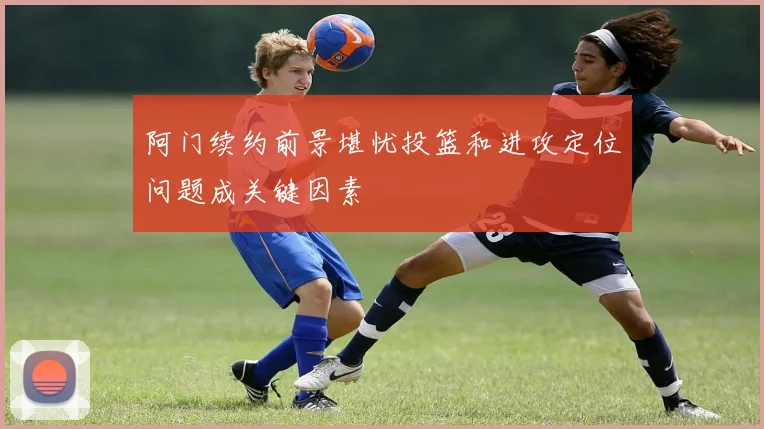 阿门续约前景堪忧投篮和进攻定位问题成关键因素