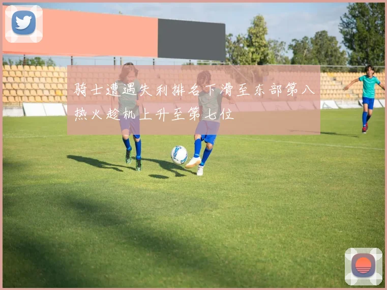 骑士遭遇失利排名下滑至东部第八热火趁机上升至第七位