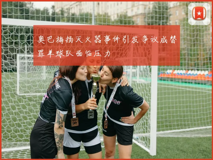 奥巴梅扬灭火器事件引发争议成替罪羊球队面临压力