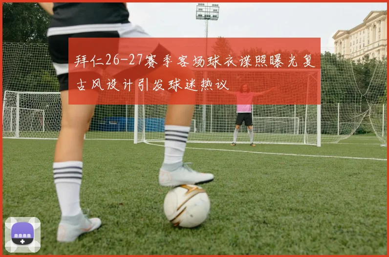 拜仁26-27赛季客场球衣谍照曝光复古风设计引发球迷热议
