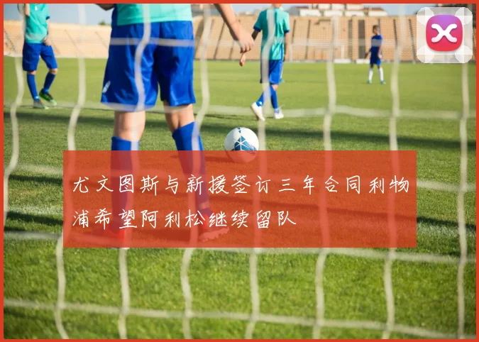 尤文图斯与新援签订三年合同利物浦希望阿利松继续留队