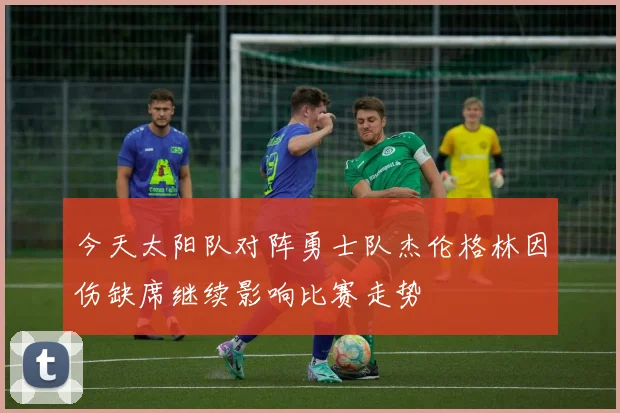 今天太阳队对阵勇士队杰伦格林因伤缺席继续影响比赛走势