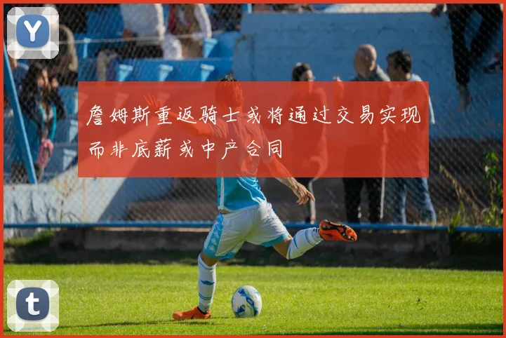 詹姆斯重返骑士或将通过交易实现而非底薪或中产合同