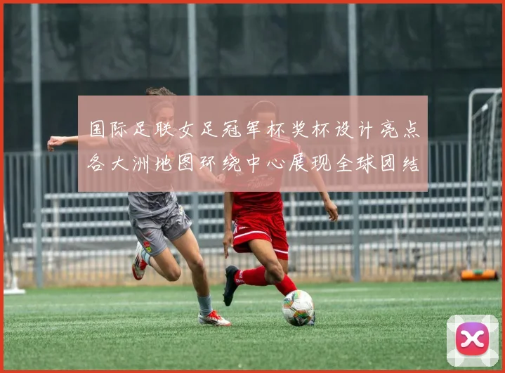 国际足联女足冠军杯奖杯设计亮点各大洲地图环绕中心展现全球团结与竞技精神
