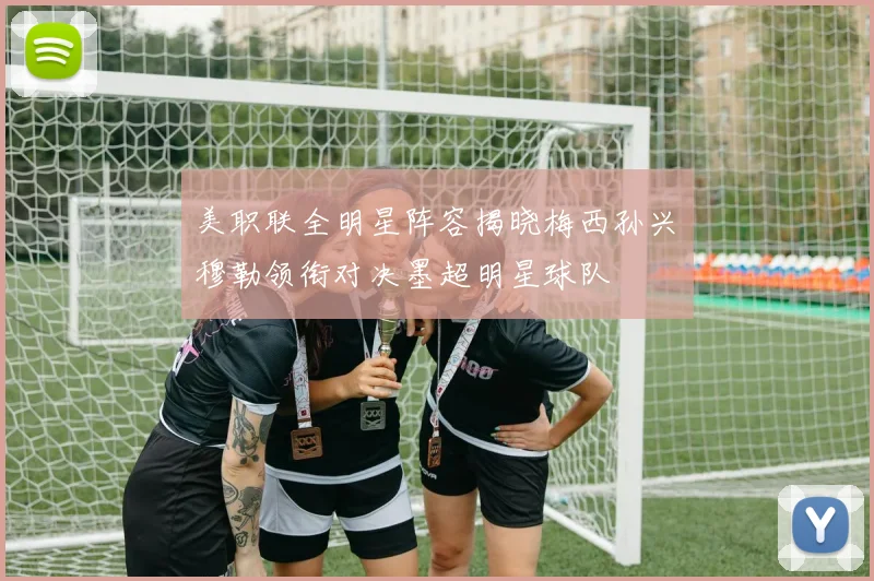 美职联全明星阵容揭晓梅西孙兴慜穆勒领衔对决墨超明星球队