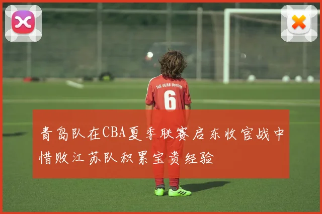青岛队在CBA夏季联赛启东收官战中惜败江苏队积累宝贵经验